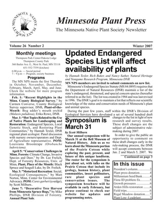 Minnesota Plant Press
                                       The Minnesota Native Plant Society Newsletter


Volume 26 Number 2                                                                                        Winter 2007

     Monthly meetings
     Thompson Park Center/Dakota Lodge
                                               Updated Endangered
           Thompson County Park
 360 Butler Ave. E., West St. Paul, MN 55118
                                               Species List will affect
           651-552-7559 (kitchen)
 6:00 p.m. — Social period
 7 – 9 p.m — Program, society business
                                               availability of plants
                                               by Hannah Texler, Rich Baker, and Nancy Sather, Natural Heritage
               Programs                        and Nongame Research Program, Minnesota DNR
  The MN NPS meets the first Thursday
in October, November, December,                MN NPS members are invited to submit comments on new list.
February, March, April, May, and June.           Minnesota’s Endangered Species Statute (MS 84.0895) requires that
Check the website for more program             the Department of Natural Resources (DNR) maintain a list of the
information.                                   state’s endangered, threatened, and special concern species (hereafter
  Feb. 1: “Recent Highlights in the            referred to as the list). The list was created in 1984 and was last revised
Minn. County Biological Survey,” by            in 1996. The DNR’s goal is to maintain a list that reflects our scientific
Carmen Converse, County Biological             knowledge of the status and conservation needs of Minnesota’s plant
Survey supervisor, DNR. Plant-of-the-          and animal species.
Month: Bog adder ’s mouth orchid                 During the past few years, staff within the DNR’s Division of
(Malaxis paludosa), Erika Rowe, DNR.           Ecological Services have developed a set of several hundred draft
  Mar. 1: “Hot Topics Related to the Use                                                 changes to the list in light of new
of Native Plants for Landscaping and
Restoration: Endangered Species, Local
                                               Symposium is                              research and survey results.
                                                                                         These draft changes are the
Genetic Stock, and Restoring Plant
Communities,” by Hannah Texler, DNR
                                               March 31                                  subject of administrative rule-
                                               by Scott Milburn                          making during 2007.
regional plant ecologist. Panel discussion                                                 In order to give the public an
                                                 Our annual symposium will be
with nursery owners/operators and Dept.
of Agriculture representative. POM:            March 31 at the Bell Museum of opportunity to comment on
Louisiana Broomrape (Orobanche                 Natural History. Join us as we these draft changes early in the
ludoviciana).                                  learn about the Minnesota portion rule-making process, the DNR
                                               of the Prairie Coteau while will accept comments between
  April 5: “Conservation Challenges in
Minn. Forests: Climate Change, Invasive        exploring the past, present, and Jan. 2 and March 5, 2007. We
Species and Deer,” by Dr. Lee Frelich,         future of this unique landform.                     Continued on page 3
Dept. of Forestry Resources, Univ. of          The roster for the symposium is
Minn. Plant, Place of the Month: Black         just about set, with talks on the
                                               Prairie Coteau that include its
                                                                                         In this issue
Spruce and Seagull Lake, by Dr. Frelich.
  May 3: ”Motorized Recreation: Social,        geology, human history, plant President’s column................2
Ecological Consequences,” by Matt              communities, insect pollinators, Plant press donation.............4
Norton, Minn. Center for Environmental         rare      plant       species       and Millennium Seed Bank..........4
Advocacy. POM: Carex garberi (a sedge),        conservation issues.                The Flora ID problem fix............5
by Scott Milburn..                             symposium brochure will be Growth pressures .................6
  June 7: “Decorative Tree Harvest             available in early February, but Arden Hills restoration ........6
from Minnesota Spruce Bogs,” by Mike           please continue to check our Field trips.............................6
Phillips, DNR Division of Forestry.            website for updates and Regal Meadow donation......7
Annual Plant Sale.                             programming notes.                         Plant Lore -Leadplant............7
 
