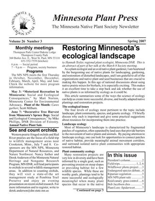 Minnesota Plant Press
                                     The Minnesota Native Plant Society Newsletter


Volume 26 Number 3                                                                                        Spring 2007
     Monthly meetings
   Thompson Park Center/Dakota Lodge
                                               Restoring Minnesota’s
           Thompson County Park
360 Butler Ave. E., West St. Paul, MN 55118
           651-552-7559 (kitchen)
                                               ecological landscape
                                            by Hannah Texler, regional plant ecologist, Minnesota DNR. This is
  6 p.m. — Social period
                                            an abstract of part of her talk at the March 8 Society meeting.
  7 – 9 p.m — Program, society business
                                                  As a plant ecologist and an avid native plant gardener, I am heartened
               Programs                        by the burgeoning use of native plants for landscaping, gardening,
  The MN NPS meets the first Thursday          and restoration of disturbed landscapes, and I am grateful to all of the
in October, November, December,                organizations and native plant and seed businesses that are crucial to
February, March, April, May, and June.         making this happen. In this age of national discussions about using
Check the website for more program             native prairie mixes for biofuels, it is especially exciting. This makes
information.
                                               it an excellent time to take a step back and ask whether the use of
  May 3: “Motorized Recreation in              native plants is as informed by ecology as it could be.
Minnesota: Social and Ecological                  This article summarizes some of the ways the science of ecology
Consequences,” by Matt Norton,                 can help us create more successful, diverse, and locally adapted native
Minnesota Center for Environmental             plantings and restoration projects.
Advocacy. Plant of the Month: Carex
garberi, Scott Milburn.                        The ecological issues
                                                  The four levels of ecology most pertinent to the topic include
  June 7: “Decorative Tree Harvest             landscape, plant community, species, and genetic ecology. I’ll briefly
from Minnesota’s Spruce Bogs: Social           discuss why each is important and give some practical suggestions
and Ecological Consequences,” by Mike          about resources for incorporating them into practice.
Phillips, DNR Division of Forestry.
Annual Native Plant Sale.                      Landscape ecology
                                                  Most of Minnesota’s landscape is characterized by fragmented
See and count orchids                          patches of vegetation, often separated by land uses that provide barriers
  Western prairie fringed orchids and Red      to the movement of native plants and animals. By paying attention to
River prairies are the focus of a field trip   landscape ecology, one can look for opportunities to connect patches
to wildlife management areas near              of native habitat, provide meaningful animal movement corridors,
Crookston, Minn., July 7 and 8. Co-            and surround isolated native plant communities with appropriate
sponsors are the MN NPS, Minnesota             restored habitat.
Department of Natural Resources, and           Plant community ecology
Nature Northwest. Nancy Sather and
Derek Anderson of the Minnesota Natural
                                                 Many restoration projects are
                                               very low in diversity and have been
                                                                                        In this issue
Heritage and Nongame Research                  informed by a single goal, such as President’s column.................2
Program, MN DNR, will lead participants        preventing erosion on steep slopes Field trips......................1, 2, 6
to orchids in several wildlife management      or providing habitat for a few Wildflower photo project ....3
areas. In addition to counting orchids,        wildlife species. While these are Endangered species debate...4
they will visit a state-of-the art             worthy goals, plantings tend to be Riparian vegetation ..............5
management study at Pembina Trail              more successful and ecologically MN NPS plant sale ..............5
Preserve and enjoy an evening                  meaningful when many plant Reed canary grass control .....6
presentation on recent orchid research. For    species that occur in the native Bob Jacobson dies ...............7
more information and to register, write to                                               Plant Lore -Spiderwort..........7
derek.anderson@dnr.state.mn.us                               Continued on page 3
                                                                                                                         1
 