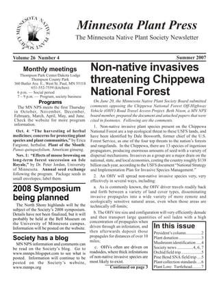 Minnesota Plant Press
                                     The Minnesota Native Plant Society Newsletter


Volume 26 Number 4                                                                                    Summer 2007

      Monthly meetings                         Non-native invasives
   Thompson Park Center/Dakota Lodge
           Thompson County Park
360 Butler Ave. E., West St. Paul, MN 55118    threatening Chippewa
           651-552-7559 (kitchen)
  6 p.m. — Social period
  7 – 9 p.m. — Program, society business
                                               National Forest
               Programs                          On June 20, the Minnesota Native Plant Society Board submitted
  The MN NPS meets the first Thursday          comments opposing the Chippewa National Forest Off-Highway
in October, November, December,                Vehicle (OHV) Road Travel Access Project. Beth Nixon, a MN NPS
February, March, April, May, and June.         board member, prepared the document and attached papers that were
Check the website for more program             cited in footnotes. Following are the comments.
information.                                     1. Non-native invasive plant species present on the Chippewa
  Oct. 4: “The harvesting of herbal            National Forest are a top ecological threat to these USFS lands, and
medicines; concerns for protecting plant       have been identified by Dale Bosworth, former chief of the U.S.
species and plant communities,” by Erica       Forest Service, as one of the four top threats to the nation’s forests
Fargione, herbalist. Plant of the Month:       and rangelands. In the Chippewa, there are 13 species of ingenious
Panax quinquefolium, American ginseng.         propagators, producing enormous amounts of seed with a variety of
  Nov. 1: “Effects of moose browsing on        dispersal mechanisms. Invasives as a group are a major drain on the
long-term forest succession on Isle            national, state, and local economies, costing the country roughly $138
Royale,” by Dr. Peter Jordan, University       billion each year, according to the USFS document “National Strategy
of Minnesota. Annual seed exchange             and Implementation Plan for Invasive Species Management.”
following the program. Package seeds in          2. An OHV will spread non-native invasive species very, very
small envelopes; label them.
                                               effectively in several ways, including:

2008 Symposium                                   a. As is commonly known, the OHV driver travels readily back
                                               and forth between a variety of land cover types, disseminating
being planned                                  invasive propagules into a wide variety of more remote and
                                               ecologically sensitive natural areas, even when those areas are
  The North Shore highlands will be the        technically off-limits;
subject of the Society’s 2008 symposium.
Details have not been finalized, but it will     b. The OHV tire size and configuration will very efficiently denude
probably be held at the Bell Museum on         and then transport large quantities of soil laden with a high
the University of Minnesota campus.            concentration of propagules when
Information will be posted on the website.     driven through an infestation, and      In this issue
                                               then afterwards deposit those President’s column...............2
                                               propagules for distances of over 10 Plant donation .....................3
Society has a blog                             miles;
 MN NPS information and comments can                                                  Mushroom identification .....4
be read on the Society’s blog. Go to              c. OHVs often are driven on Society news ...............4, 6, 7
www.mnnps.blogspot.com to see what is          roadsides, where thick infestations Orchid field trip ...................5
posted. Information will continue to be        of non-native invasive species are Pine Bend SNA field trip ....5
posted on the Society’s website,               most likely to exist.                  Plant collection standards ....6
www.mnnps.org                                               Continued on page 3 Plant Lore: Turtlehead.........7
 