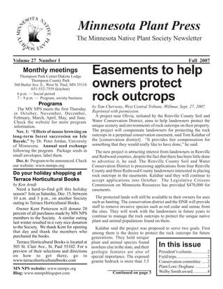 Minnesota Plant Press
                                     The Minnesota Native Plant Society Newsletter


Volume 27 Number 1                                                                                            Fall 2007
     Monthly meetings
   Thompson Park Center/Dakota Lodge
                                               Easements to help
           Thompson County Park
360 Butler Ave. E., West St. Paul, MN 55118
           651-552-7559 (kitchen)
                                               owners protect
  6 p.m. — Social period
  7 – 9 p.m. — Program, society business
               Programs
                                               rock outcrops
                                               by Tom Cherveny, West Central Tribune, Willmar, Sept. 27, 2007.
   The MN NPS meets the first Thursday
 in October, November, December,               Reprinted with permission.
 February, March, April, May, and June.          A project near Olivia, initiated by the Renville County Soil and
 Check the website for more program            Water Conservation District, aims to help landowners protect the
 information.                                  unique scenery and environments of rock outcrops on their property.
  Nov. 1: “Effects of moose browsing on        The project will compensate landowners for protecting the rock
long-term forest succession on Isle            outcrops in a perpetual conservation easement, said Tom Kalahar of
Royale,” by Dr. Peter Jordan, University       the [conservation district]. “It provides fair compensation for
of Minnesota. Annual seed exchange             something that they would really like to have done,” he said.
following the program. Package seeds in          The new project is attracting interest from landowners in Renville
small envelopes; label them.                   and Redwood counties, despite the fact that there has been little done
  Dec. 6: Program to be announced. Check       to advertise it, he said. The Renville County Soil and Water
our website: www.mnnps.org                     Conservation District is processing applications from four Renville
                                               County and three Redwood County landowners interested in placing
Do your holiday shopping at                    rock outcrops in the easements. Kalahar said they will continue to
Terrace Horticultural Books                    accept applications into October. The Legislative Citizens
by Ken Arndt                                   Commission on Minnesota Resources has provided $470,000 for
  Need a hard-to-find gift this holiday        easements.
season? Join us Saturday, Dec. 15, between
10 a.m. and 3 p.m., on another Society           The protected lands will still be available to their owners for uses
outing to Terrace Horticultural Books.         such as hunting. The conservation district and the DNR will provide
  Owner Kent Petterson will donate 20          staff to remove invasive species such as red cedar and sumac from
percent of all purchases made by MN NPS        the sites. They will work with the landowners in future years to
members to the Society. A similar outing       continue to manage the rock outcrops to protect the unique native
last winter resulted in a very nice donation   plant and animal populations found on them.
to the Society. We thank Kent for opening        Kalahar said the project was proposed to serve two goals. First
that day and thank the members who             among them is the desire to protect the rock outcrops for future
purchased the books.                           generations. They hold unique
  Terrace Horticultural Books is located at    plant and animal species found
503 St. Clair Ave., St. Paul 55102. For a      nowhere else in the state, and their        In this issue
preview of their selections and directions     geologic features are also of        President’s column...............2
on how to get there, go to                     special importance. The exposed      Field trips.............................2
www.terracehorticulturalbooks.com              granite bedrock is more than 3.5     Conservation committee ......2
MN NPS website: www.mnnps.org                                                       Plant Lore: Dogbane ............3
Blog: www.mnnpsblogspot.com                                Continued on page 3      Welby Smith award..............4
 