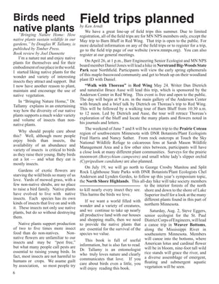 Birds need                                Field trips planned
native plants
 “Bringing Nature Home: How
                                          by Ken Arndt
                                              We have a great line-up of field trips this summer. Due to limited
                                          registration, all of the field trips are for MN NPS members only, except the
native plants sustain wildlife in our     May trip to Barn Bluff in Red Wing. That trip is open to the public. For
gardens,” by Douglas W. Tallamy, is       more detailed information on any of the field trips or to register for a trip,
published by Timber Press.                go to the field trip page of our website (www.mnnps.org). You can also
Book review by Joel Dunnette              register at our general meetings.
   I’m a nature nut and enjoy native
plants for themselves and for their           On April 26, at 1 p.m., Barr Engineering Senior Ecologist and MN NPS
embodiment of our place in the world.     board member Daniel Jones will lead a hike in Nerstrand Big-Woods State
I started liking native plants for the    Park near Northfield. Participants will view the early spring ephemerals
wonder and variety of interesting         of this maple-basswood community and get to brush up on their woodland
insects they attract and support. But     plant ID with Daniel.
I now have another reason to plant,           “Walk with Thoreau” in Red Wing May 24. Writer Dan Dietrich
maintain and encourage the use of         and naturalist Bruce Ause will lead this trip, which is sponsored by the
native vegetation.                        Anderson Center in Red Wing. This event is free and open to the public. 
   In “Bringing Nature Home,” Dr.         The day will begin at 9 a.m. in the main gallery of the Anderson Center
Tallamy explains in an entertaining       with brunch and a brief talk by Dietrich on Thoreau’s trip to Red Wing. 
way how the diversity of our native       This will be followed by a walking tour of Barn Bluff from 10:30 a.m.
plants supports a much wider variety      to 12 noon. Led by Dietrich and Ause, the tour will retrace Thoreau’s
and volume of insects than non-           exploration of the bluff and locate the many plants and flowers noted in
native plants.                            his journals and letters.
                                              The weekend of June 7 and 8 will be a return trip to the Prairie Coteau
    Why should people care about          region of southwestern Minnesota with DNR Botanists/Plant Ecologists
this? Well, although more people          Fred Harris and Nancy Sather. From rock outcrops at Touch the Sky
enjoy birds than insects, the             National Wildlife Refuge to calcareous fens at Sarah Mason Wildlife
availability of an abundance and          Management Area and a few other sites between, participants will have
variety of insects is critical to birds   a close look at many different plant communities. Surveys for the prairie
as they raise their young. Baby birds     moonwort (Botrychium campestre) and small white lady’s slipper orchid
eat a lot — and what they eat is          (Cypripedium candidum) are also planned.
mostly insects.
                                              On July 19, we will go north to George Crosby Manitou and Split
    Gardens of exotic flowers are         Rock Lighthouse State Parks with DNR Botanists/Plant Ecologists Chel
starving the wild birds so many of us     Anderson and Lynden Gerdes, to follow up this year’s symposium topic,
love. Yards of mowed grass, with a        the North Shore Highlands. This all-day hike will take society members
few non-native shrubs, are no place                                                  to the interior forests of the north
to raise a bird family. Native plants     to kill nearly every insect they see. shore and down to the shore of Lake
have evolved to live with native          This harms the birds we love.              Superior itself for a look at the many
insects. Each species has its own
kinds of insects that live on and with        If we want a world filled with different plants found in this part of
it. These insects not only use native     wonder and a variety of creatures, northern Minnesota.
plants, but do so without destroying      and we continue to take up nearly             Saturday, Aug. 2, Steve Eggers,
them.                                     all productive land with our houses senior ecologist for the St. Paul
                                          and shopping malls, then we need District Corps of Engineers, will lead
   Native plants support production       to provide the native plants that a canoe trip in Weaver Bottoms,
of two to five times more insect          are essential for the survival of the along the Mississippi River in
food than do non-natives.      Non-       species we value.                          southeastern Minnesota. Members
native flowers are unfamiliar to our
insects and may be “pest free,”               This book is full of useful will canoe into the bottoms, where
but what many people call pests are       information, but is also fun to read. American lotus and cardinal flower
essential to raising young birds. In      Dr. Tallamy is an entomologist will be in bloom, nine-foot tall wild
fact, most insects are not harmful to     who truly loves nature and clearly rice stands will grace the river, and
humans or crops. We asume guilt           communicates that love. If you a diverse assemblage of emergent,
by association, so most people try        care about birds even a little, you floating and submergent aquatic
                                          will enjoy reading this book.              vegetation will be seen.
6
 