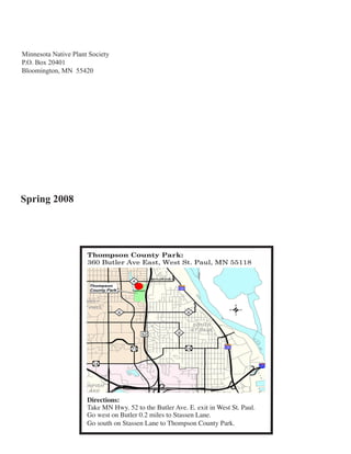 Minnesota Native Plant Society
P.O. Box 20401
Bloomington, MN 55420




Spring 2008




                      Directions:
                      Take MN Hwy. 52 to the Butler Ave. E. exit in West St. Paul.
                      Go west on Butler 0.2 miles to Stassen Lane.
                      Go south on Stassen Lane to Thompson County Park.
 