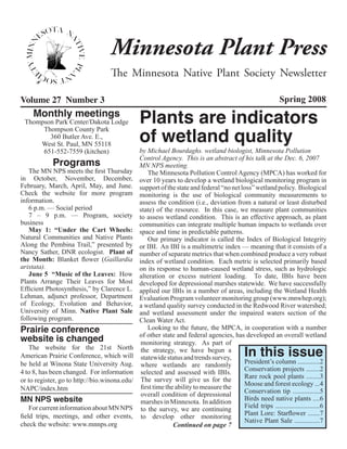 Minnesota Plant Press
                                    The Minnesota Native Plant Society Newsletter

Volume 27 Number 3                                                                                           Spring 2008
     Monthly meetings
 Thompson Park Center/Dakota Lodge               Plants are indicators
                                                 of wetland quality
      Thompson County Park
        360 Butler Ave. E.,
     West St. Paul, MN 55118
      651-552-7559 (kitchen)                     by Michael Bourdaghs. wetland biologist, Minnesota Pollution
             Programs
                                                 Control Agency. This is an abstract of his talk at the Dec. 6, 2007
                                                 MN NPS meeting.
   The MN NPS meets the first Thursday               The Minnesota Pollution Control Agency (MPCA) has worked for
in October, November, December,                  over 10 years to develop a wetland biological monitoring program in
February, March, April, May, and June.           support of the state and federal “no net loss” wetland policy. Biological
Check the website for more program               monitoring is the use of biological community measurements to
information.                                     assess the condition (i.e., deviation from a natural or least disturbed
   6 p.m. — Social period                        state) of the resource. In this case, we measure plant communities
   7 – 9 p.m. — Program, society                 to assess wetland condition. This is an effective approach, as plant
business                                         communities can integrate multiple human impacts to wetlands over
   May 1:  “Under the Cart Wheels:               space and time in predictable patterns.
Natural Communities and Native  Plants               Our primary indicator is called the Index of Biological Integrity
Along the Pembina Trail,” presented by           or IBI. An IBI is a multimetric index — meaning that it consists of a
Nancy Sather, DNR ecologist.  Plant of           number of separate metrics that when combined produce a very robust
the Month:  Blanket flower (Gaillardia           index of wetland condition. Each metric is selected primarily based
aristata).                                       on its response to human-caused wetland stress, such as hydrologic
   June 5  “Music of the Leaves:  How            alteration or excess nutrient loading. To date, IBIs have been
Plants Arrange  Their Leaves for Most            developed for depressional marshes statewide. We have successfully
Efficient Photosynthesis,” by Clarence L.        applied our IBIs in a number of areas, including the Wetland Health
Lehman, adjunct professor, Department            Evaluation Program volunteer monitoring group (www.mnwhep.org);
of Ecology, Evolution and Behavior,              a wetland quality survey conducted in the Redwood River watershed;
University of Minn. Native Plant Sale            and wetland assessment under the impaired waters section of the
following program.                               Clean Water Act.
Prairie conference                                   Looking to the future, the MPCA, in cooperation with a number
website is changed                               of other state and federal agencies, has developed an overall wetland
                                                  monitoring strategy. As part of
   The website for the 21st North
American Prairie Conference, which will
                                                  the strategy, we have begun a
                                                  statewide status and trends survey,         In this issue
be held at Winona State University Aug.           where wetlands are randomly              President’s column .............2
4 to 8, has been changed. For information         selected and assessed with IBIs.         Conservation projects ........2
                                                  The survey will give us for the          Rare rock pool plants ........3
or to register, go to http://bio.winona.edu/
                                                  first time the ability to measure the    Moose and forest ecology ...4
NAPC/index.htm                                                                             Conservation tip ................5
                                                  overall condition of depressional
MN NPS website                                    marshes in Minnesota. In addition        Birds need native plants ....6
    For current information about MN NPS          to the survey, we are continuing         Field trips ..........................6
field trips, meetings, and other events,          to develop other monitoring              Plant Lore: Starflower .......7
                                                                                           Native Plant Sale ...............7
check the website: www.mnnps.org                                Continued on page 7
 