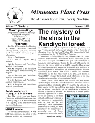 Minnesota Plant Press
                                The Minnesota Native Plant Society Newsletter

Volume 27 Number 4                                                                                Summer 2008
    Monthly meetings
 Thompson Park Center/Dakota Lodge         The mystery of
                                           the elms in the
      Thompson County Park
        360 Butler Ave. E.,
     West St. Paul, MN 55118


                                           Kandiyohi forest
      651-552-7559 (kitchen)
           Programs
   The MN NPS meets the first Thursday
in October, November, December,             by Mark Stennes, plant pathologist with S & S Tree Specialists, and
February, March, April, May, and June.      Lee Frelich, research and associate director of the University of
Check the website for more program          Minnesota Center for Hardwood Ecology. This is an abstract of their
information.                                presentation at the April 3, 2008 MN NPS meeting.
   6 p.m. — Social period                       An unusual forest dominated by elms, especially rock elm (Ulmus
   7 – 9 p.m. — Program, society            thomasii), but with some American elm (Ulmus americana) and red
business                                    elm (Ulmus rubra) in central Minnesota, just south of the town of
                                            Kandiyohi was highlighted. This is also the only old growth elm
   Oct. 2:  Program and Plant-of-the-
                                            forest we have seen, with trees up to 250 years old. A lush ground
Month to be announced. 
                                            layer is present, probably because the deer herd is kept at eight to 10
   Nov. 6: Program to be announced.         deer per square mile. The site also has archaeological and historical
Seed exchange to be held following the      significance with artifacts from Native American and European
program.
                                            settlements and the first house built in the area. Also present is
   Dec. 4: Program and Plant-of-the-        “Capitol Hill” between the tracts of forest, which was at one time
Month to be announced.                      slated to be the site of the Minnesota State Capitol.
   Feb. 5: Program and Plant-of-the-            Stennes talked about Dutch elm disease and the normal
Month to be announced.                      epidemiological model that should have resulted in the near complete
   Mar. 5: Program and Plant-of-the-        destruction of this forest in the 25 to 30 years that the pathogen has
Month to be announced.                      been present on the site. All three elm species that dominate the
                                            site are normally susceptible, but the mortality due to Dutch elm
Prairie conference                          disease is abnormally minimal. The probability of natural genetic
is Aug. 4 - 8 in Winona                    resistance appearing in all three
   The 21st North American Prairie
Conference will be held at Winona State
                                           species on one site at one time,
                                           without evolutionary exposure to
                                                                                      In this issue
                                                                                    Proposed amendment .........2
University Aug. 4 to 8. For information    the pathogen, is fundamentally           Society’s purpose ...............2
or to register, go to http://bio.winona.   zero, so how are the trees               Acorn project .....................3
edu/NAPC/index.htm                         surviving? There is certain to be a      Thor Kommedahl award .....4
                                           combination of factors, but pests/       Erika Rowe, board member .4
MN NPS website                             parasites of the insect vector is        President’s column .............5
    For current information about MN NPS   potentially one, while fungus            ‘Bringing Nature Home’ .....6
                                           competition, suppression and/or          Plant Lore: Bluebead lily .....7
field trips, meetings, and other events,
                                                                                    Kilen Woods Park events ....7
check the website: www.mnnps.org                         Continued on page 3
 