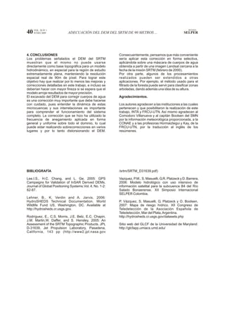 VOL. 28 Nº 1                                                                                          REVISTA
40   JUNIO 2009             ADECUACIÓN DEL DEM DEL SRTM DE 90 METROS ...                               SELPER




4. CONCLUSIONES                                          Consecuentemente, pensamos que más conveniente
Los problemas señalados el DEM del SRTM                  sería aplicar esta corrección en forma selectiva,
muestran que el mismo no puede usarse                    aplicándola sobre una máscara de cuerpos de agua
directamente como base topográfica para un modelo        obtenida a partir de una imagen Landsat cercana a la
hidrodinámico, en especial para la región de estudio     fecha de la misión SRTM (febrero de 2000).
extremadamente plana, manteniendo la resolución          Por otra parte, algunos de los procesamientos
espacial real de 90m de píxel. Para lograr este          realizados pueden ser extendidos a otras
objetivo hay que realizar por lo menos las mejoras y     aplicaciones. Por ejemplo, el método usado para el
correcciones detalladas en este trabajo, e incluso se    filtrado de la foresta puede servir para clasificar zonas
deberían hacer con mayor fineza si se espera que el      arboladas, dando además una idea de su altura.
modelo arroje resultados de mayor precisión.
El excavado del DEM para corregir cuerpos de agua        Agradecimientos.
es una corrección muy importante que debe hacerse
con cuidado, pues entender la dinámica de estas          Los autores agradecen a las instituciones a las cuales
microcuencas y sus interrelaciones es importante         pertenecen y que posibilitaron la realización de este
para comprender el funcionamiento del sistema            trabajo, INTA y FRCU-UTN. Así mismo agradecen al
completo. La corrección que se hizo ha utilizado la      Comodoro Villanueva y al capitán Boolsen del SMN
frecuencia de anegamiento aplicada en forma              por la información meteorológica proporcionada, a la
general y uniforme sobre todo el dominio, lo cual        CONAE y a las profesoras Hormaiztegui y Kay, de la
puede estar realizando sobrecorrecciones en varios       FRCU-UTN, por la traducción al inglés de los
lugares y por lo tanto distorsionando el DEM.            resúmenes.




BIBLIOGRAFÍA                                             /srtm/SRTM_D31639.pdf)

Lee,I.S., H.C. Chang, and L. Ge, 2005: GPS               Vazquez, P.M., S. Masuelli, G.R. Platzeck y D. Barrera,
Campaigns for Validation of InSAR Derived DEMs.          2006: Modelo hidrológico con uso intensivo de
Journal of Global Positioning Systems.Vol. 4, No. 1-2:   información satelital para la subcuenca B4 del Río
82-87.                                                   Salado Bonaerense. XII Simposio Internacional
                                                         SELPER Colombia.
Lehner, B., K. Verdin and A. Jarvis, 2006:
HydroSHEDS Technical Documentation. World                P. Vázquez, S. Masuelli, G. Platzeck y O. Boolsen,
Wildlife Fund US, Washington, DC. Available at           2007: Mapa de riesgo hídrico. XII Congreso de
http://hydrosheds.cr.usgs.gov.                           Teledetección de la Asociación Española de
                                                         Teledetección, Mar del Plata, Argentina.
Rodríguez, E., C.S. Morris, J.E. Belz, E.C. Chapin,      http://hydrosheds.cr.usgs.gov/datasets.php
J.M. Martin,W. Daffer, and S. Hensley, 2005: An
Assessment of the SRTM Topographic Products. JPL         Sitio web del GLCF de la Universidad de Maryland:
D-31639, Jet Propulsion Laboratory, Pasadena,            http://glcfapp.umiacs.umd.edu/
California, 143 pp (http://www2.jpl.nasa.gov
 