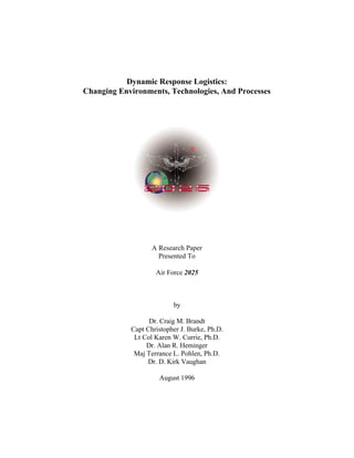 Dynamic Response Logistics: 
Changing Environments, Technologies, And Processes 
A Research Paper 
Presented To 
Air Force 2025 
by 
Dr. Craig M. Brandt 
Capt Christopher J. Burke, Ph.D. 
Lt Col Karen W. Currie, Ph.D. 
Dr. Alan R. Heminger 
Maj Terrance L. Pohlen, Ph.D. 
Dr. D. Kirk Vaughan 
August 1996 
 