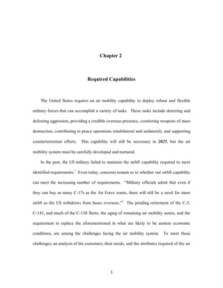 Chapter 2 
Required Capabilities 
The United States requires an air mobility capability to deploy robust and flexible 
military forces that can accomplish a variety of tasks. These tasks include deterring and 
defeating aggression, providing a credible overseas presence, countering weapons of mass 
destruction, contributing to peace operations (multilateral and unilateral), and supporting 
counterterrorism efforts. This capability will still be necessary in 2025, but the air 
mobility system must be carefully developed and nurtured. 
In the past, the US military failed to maintain the airlift capability required to meet 
identified requirements.1 Even today, concerns remain as to whether our airlift capability 
can meet the increasing number of requirements. “Military officials admit that even if 
they can buy as many C-17s as the Air Force wants, there will still be a need for more 
airlift as the US withdraws from bases overseas.”2 The pending retirement of the C-5, 
C-141, and much of the C-130 fleets, the aging of remaining air mobility assets, and the 
requirement to replace the aforementioned in what are likely to be austere economic 
conditions, are among the challenges facing the air mobility system. To meet these 
challenges, an analysis of the customers, their needs, and the attributes required of the air 
3 
 
