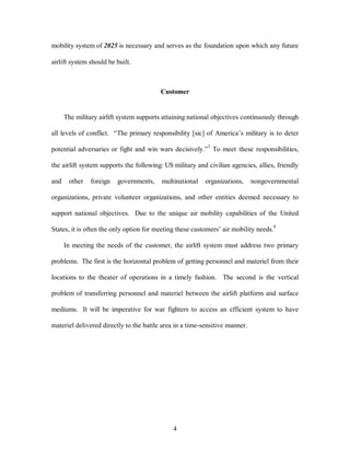 mobility system of 2025 is necessary and serves as the foundation upon which any future 
4 
airlift system should be built. 
Customer 
The military airlift system supports attaining national objectives continuously through 
all levels of conflict. “The primary responsibility [sic] of America’s military is to deter 
potential adversaries or fight and win wars decisively.”3 To meet these responsibilities, 
the airlift system supports the following: US military and civilian agencies, allies, friendly 
and other foreign governments, multinational organizations, nongovernmental 
organizations, private volunteer organizations, and other entities deemed necessary to 
support national objectives. Due to the unique air mobility capabilities of the United 
States, it is often the only option for meeting these customers’ air mobility needs.4 
In meeting the needs of the customer, the airlift system must address two primary 
problems. The first is the horizontal problem of getting personnel and materiel from their 
locations to the theater of operations in a timely fashion. The second is the vertical 
problem of transferring personnel and materiel between the airlift platform and surface 
mediums. It will be imperative for war fighters to access an efficient system to have 
materiel delivered directly to the battle area in a time-sensitive manner. 
 