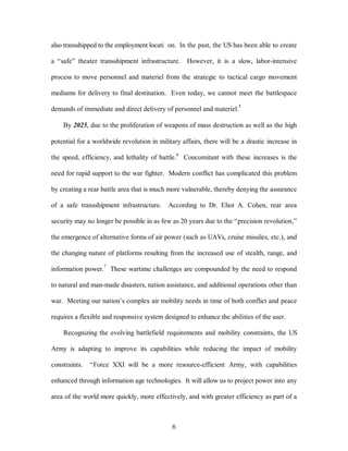 also transshipped to the employment locati on. In the past, the US has been able to create 
a “safe” theater transshipment infrastructure. However, it is a slow, labor-intensive 
process to move personnel and materiel from the strategic to tactical cargo movement 
mediums for delivery to final destination. Even today, we cannot meet the battlespace 
demands of immediate and direct delivery of personnel and materiel.5 
By 2025, due to the proliferation of weapons of mass destruction as well as the high 
potential for a worldwide revolution in military affairs, there will be a drastic increase in 
the speed, efficiency, and lethality of battle.6 Concomitant with these increases is the 
need for rapid support to the war fighter. Modern conflict has complicated this problem 
by creating a rear battle area that is much more vulnerable, thereby denying the assurance 
of a safe transshipment infrastructure. According to Dr. Eliot A. Cohen, rear area 
security may no longer be possible in as few as 20 years due to the “precision revolution,” 
the emergence of alternative forms of air power (such as UAVs, cruise missiles, etc.), and 
the changing nature of platforms resulting from the increased use of stealth, range, and 
information power.7 These wartime challenges are compounded by the need to respond 
to natural and man-made disasters, nation assistance, and additional operations other than 
war. Meeting our nation’s complex air mobility needs in time of both conflict and peace 
requires a flexible and responsive system designed to enhance the abilities of the user. 
Recognizing the evolving battlefield requirements and mobility constraints, the US 
Army is adapting to improve its capabilities while reducing the impact of mobility 
constraints. “Force XXI will be a more resource-efficient Army, with capabilities 
enhanced through information age technologies. It will allow us to project power into any 
area of the world more quickly, more effectively, and with greater efficiency as part of a 
6 
 