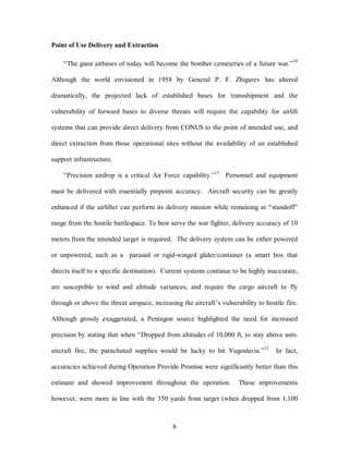 8 
Point of Use Delivery and Extraction 
“The giant airbases of today will become the bomber cemeteries of a future war.”10 
Although the world envisioned in 1958 by General P. F. Zhigarev has altered 
dramatically, the projected lack of established bases for transshipment and the 
vulnerability of forward bases to diverse threats will require the capability for airlift 
systems that can provide direct delivery from CONUS to the point of intended use, and 
direct extraction from those operational sites without the availability of an established 
support infrastructure. 
“Precision airdrop is a critical Air Force capability.”11 Personnel and equipment 
must be delivered with essentially pinpoint accuracy. Aircraft security can be greatly 
enhanced if the airlifter can perform its delivery mission while remaining at “standoff” 
range from the hostile battlespace. To best serve the war fighter, delivery accuracy of 10 
meters from the intended target is required. The delivery system can be either powered 
or unpowered, such as a parasail or rigid-winged glider/container (a smart box that 
directs itself to a specific destination). Current systems continue to be highly inaccurate, 
are susceptible to wind and altitude variances, and require the cargo aircraft to fly 
through or above the threat airspace, increasing the aircraft’s vulnerability to hostile fire. 
Although grossly exaggerated, a Pentagon source highlighted the need for increased 
precision by stating that when “Dropped from altitudes of 10,000 ft, to stay above anti-aircraft 
fire, the parachuted supplies would be lucky to hit Yugoslavia.”12 In fact, 
accuracies achieved during Operation Provide Promise were significantly better than this 
estimate and showed improvement throughout the operation. These improvements 
however, were more in line with the 350 yards from target (when dropped from 1,100 
 