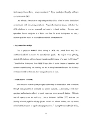 feet) required by Air Force air-drop standards.13 These standards will not be sufficient 
9 
for operations in 2025. 
Like delivery, extraction of cargo and personnel could occur in hostile and austere 
environments with no runways available. Proposed extraction systems will allow the 
airlift platform to recover personnel and materiel without landing. Because most 
operations dictate retrograde at a lower rate than the actual deployment, not every 
mobility platform would be required to accomplish direct extraction. 
Long Unrefueled Range 
Due to projected CONUS force basing in 2025, the United States may lack 
established airfields in-theater for transshipment points. To project power globally, 
strategic lift platforms will need an unrefueled round-trip range of at least 12,000 miles.14 
This will allow deployment from CONUS bases directly to the theater of operations and 
return without refueling. Air refueling will still be a requirement to increase the flexibility 
of the air mobility system and allow changes to occur en route. 
Total Resource Visibility 
Total resource visibility (TRV) will provide visibility of all resources from acquisition 
through employment to all command and control elements. Additionally, it will allow 
cognizant authorities to redirect in-transit cargo and troops as needs dictate. Although 
several improvements are underway, current in-transit visibility (ITV) systems can 
identify in-transit payloads only by specific aircraft and mission number, and are limited 
in their ability to adapt to rapidly changing situations.15 During Operation Desert Shield, 
 