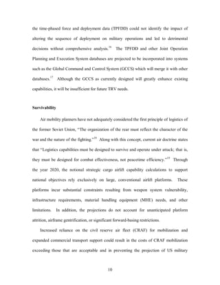 the time-phased force and deployment data (TPFDD) could not identify the impact of 
altering the sequence of deployment on military operations and led to detrimental 
decisions without comprehensive analysis.16 The TPFDD and other Joint Operation 
Planning and Execution System databases are projected to be incorporated into systems 
such as the Global Command and Control System (GCCS) which will merge it with other 
databases.17 Although the GCCS as currently designed will greatly enhance existing 
capabilities, it will be insufficient for future TRV needs. 
10 
Survivability 
Air mobility planners have not adequately considered the first principle of logistics of 
the former Soviet Union, “The organization of the rear must reflect the character of the 
war and the nature of the fighting.”18 Along with this concept, current air doctrine states 
that “Logistics capabilities must be designed to survive and operate under attack; that is, 
they must be designed for combat effectiveness, not peacetime efficiency.”19 Through 
the year 2020, the notional strategic cargo airlift capability calculations to support 
national objectives rely exclusively on large, conventional airlift platforms. These 
platforms incur substantial constraints resulting from weapon system vulnerability, 
infrastructure requirements, material handling equipment (MHE) needs, and other 
limitations. In addition, the projections do not account for unanticipated platform 
attrition, airframe gentrification, or significant forward-basing restrictions. 
Increased reliance on the civil reserve air fleet (CRAF) for mobilization and 
expanded commercial transport support could result in the costs of CRAF mobilization 
exceeding those that are acceptable and in preventing the projection of US military 
 