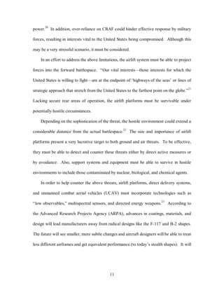 power.20 In addition, over-reliance on CRAF could hinder effective response by military 
forces, resulting in interests vital to the United States being compromised. Although this 
may be a very stressful scenario, it must be considered. 
In an effort to address the above limitations, the airlift system must be able to project 
forces into the forward battlespace. “Our vital interests—those interests for which the 
United States is willing to fight—are at the endpoint of ‘highways of the seas’ or lines of 
strategic approach that stretch from the United States to the farthest point on the globe.”21 
Lacking secure rear areas of operation, the airlift platforms must be survivable under 
11 
potentially hostile circumstances. 
Depending on the sophistication of the threat, the hostile environment could extend a 
considerable distance from the actual battlespace.22 The size and importance of airlift 
platforms present a very lucrative target to both ground and air threats. To be effective, 
they must be able to detect and counter these threats either by direct active measures or 
by avoidance. Also, support systems and equipment must be able to survive in hostile 
environments to include those contaminated by nuclear, biological, and chemical agents. 
In order to help counter the above threats, airlift platforms, direct delivery systems, 
and unmanned combat aerial vehicles (UCAV) must incorporate technologies such as 
“low observables,” multispectral sensors, and directed energy weapons.23 According to 
the Advanced Research Projects Agency (ARPA), advances in coatings, materials, and 
design will lead manufacturers away from radical designs like the F-117 and B-2 shapes. 
The future will see smaller, more subtle changes and aircraft designers will be able to treat 
less different airframes and get equivalent performance (to today’s stealth shapes). It will 
 