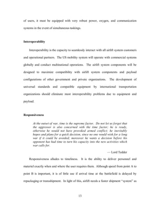of users, it must be equipped with very robust power, oxygen, and communication 
systems in the event of simultaneous taskings. 
13 
Interoperability 
Interoperability is the capacity to seamlessly interact with all airlift system customers 
and operational partners. The US mobility system will operate with commercial systems 
globally and conduct multinational operations. The airlift system components will be 
designed to maximize compatibility with airlift system components and payload 
configurations of other government and private organizations. The development of 
universal standards and compatible equipment by international transportation 
organizations should eliminate most interoperability problems due to equipment and 
payload. 
Responsiveness 
At the outset of war, time is the supreme factor. Do not let us forget that 
the aggressor is also concerned with the time factor; he is ready, 
otherwise he would not have provoked armed conflict; he inevitably 
hopes and plans for a quick decision, since no one would wish for a long 
war if it could be avoided; moreover he wants a decision before his 
opponent has had time to turn his capacity into the new activities which 
war calls for. 
— Lord Tedder 
Responsiveness alludes to timeliness. It is the ability to deliver personnel and 
materiel exactly when and where the user requires them. Although speed from point A to 
point B is important, it is of little use if arrival time at the battlefield is delayed by 
repackaging or transshipment. In light of this, airlift needs a faster shipment “system” as 
 
