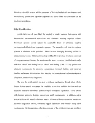 Therefore, the airlift system will be composed of both technologically evolutionary and 
revolutionary systems that optimize capability and costs within the constraints of the 
15 
timeframe considered. 
Other Considerations 
Airlift platforms will most likely be required to employ systems that comply with 
international environmental restrictions and eliminate existing negative effects. 
Propulsion systems should reduce to acceptable limits or eliminate negative 
environmental effects from hypersonic systems. The capability will exist to engineer 
systems to eliminate noise pollution. These include managing boundary effects to 
eliminate sonic booms. Materials technology will be able to produce structures composed 
of compositions that eliminate the requirement for scarce resources. Airlift direct transfer 
and short takeoff and landing/vertical takeoff and landing (STOL/VTOL) systems can 
eliminate requirements for extensive concentrated terminal facilities and materials 
handling and storage infrastructure, thus reducing resources demand, urban development 
congestion, and air traffic congestion. 
The need for airlift support can also be reduced significantly through other efforts. 
System designs should incorporate the capability to perform multiple functions and use 
electronic transfer to allow these systems to repair and update capabilities. These options 
will eliminate extensive logistics support and airlift requirements. In addition, active 
search methods will identify alternate sources of materiel in the theater of operations, 
determine acquisition options, determine support operations, and eliminate many airlift 
requirements. At the operations-other-than-war end of the airlift spectrum, air mobility’s 
 
