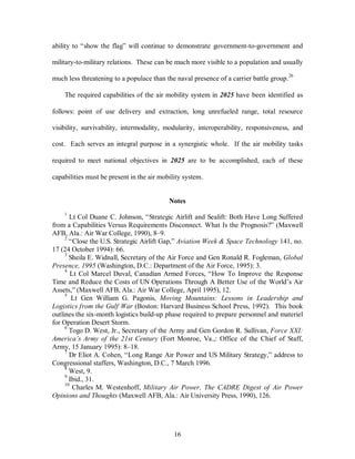 ability to “show the flag” will continue to demonstrate government-to-government and 
military-to-military relations. These can be much more visible to a population and usually 
much less threatening to a populace than the naval presence of a carrier battle group.26 
The required capabilities of the air mobility system in 2025 have been identified as 
follows: point of use delivery and extraction, long unrefueled range, total resource 
visibility, survivability, intermodality, modularity, interoperability, responsiveness, and 
cost. Each serves an integral purpose in a synergistic whole. If the air mobility tasks 
required to meet national objectives in 2025 are to be accomplished, each of these 
capabilities must be present in the air mobility system. 
Notes 
1 Lt Col Duane C. Johnson, “Strategic Airlift and Sealift: Both Have Long Suffered 
from a Capabilities Versus Requirements Disconnect. What Is the Prognosis?” (Maxwell 
AFB, Ala.: Air War College, 1990), 8–9. 
2 “Close the U.S. Strategic Airlift Gap,” Aviation Week & Space Technology 141, no. 
16 
17 (24 October 1994): 66. 
3 Sheila E. Widnall, Secretary of the Air Force and Gen Ronald R. Fogleman, Global 
Presence, 1995 (Washington, D.C.: Department of the Air Force, 1995): 3. 
4 Lt Col Marcel Duval, Canadian Armed Forces, “How To Improve the Response 
Time and Reduce the Costs of UN Operations Through A Better Use of the World’s Air 
Assets,” (Maxwell AFB, Ala.: Air War College, April 1995), 12. 
5 Lt Gen William G. Pagonis, Moving Mountains: Lessons in Leadership and 
Logistics from the Gulf War (Boston: Harvard Business School Press, 1992). This book 
outlines the six-month logistics build-up phase required to prepare personnel and materiel 
for Operation Desert Storm. 
6 Togo D. West, Jr., Secretary of the Army and Gen Gordon R. Sullivan, Force XXI: 
America’s Army of the 21st Century (Fort Monroe, Va.,: Office of the Chief of Staff, 
Army, 15 January 1995): 8–18. 
7 Dr Eliot A. Cohen, “Long Range Air Power and US Military Strategy,” address to 
Congressional staffers, Washington, D.C., 7 March 1996. 
8 West, 9. 
9 Ibid., 31. 
10 Charles M. Westenhoff, Military Air Power, The CADRE Digest of Air Power 
Opinions and Thoughts (Maxwell AFB, Ala.: Air University Press, 1990), 126. 
 