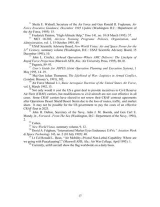 11 Sheila E. Widnall, Secretary of the Air Force and Gen Ronald R. Fogleman, Air 
Force Executive Guidance, December 1995 Update (Washington D.C.: Department of 
the Air Force, 1995): 15. 
12 Frederick Painton, “High-Altitude Help,” Time 141, no. 10 (8 March 1993): 37. 
13 MCI 10-202, Aircrew Training Programs: Policies, Organization, and 
Administration, vol. 1, 15 October 1995, 49. 
14 USAF Scientific Advisory Board, New World Vistas: Air and Space Power for the 
21st Century, summary volume (Washington, D.C.: USAF Scientific Advisory Board, 15 
December 1995), 10. 
15 John L. Cirafici, Airhead Operations--Where AMC Delivers: The Linchpin of 
Rapid Force Projection (Maxwell AFB, Ala.: Air University Press, 1995), 80–81. 
16 Pagonis, 89–93. 
17 User’s Guide for JOPES (Joint Operation Planning and Execution System), 1 
17 
May 1995, 14–19. 
18 Maj Gen Julian Thompson, The Lifeblood of War: Logistics in Armed Conflict, 
(London: Brassey’s, 1991), 302. 
19 Air Force Manual 1-1, Basic Aerospace Doctrine of the United States Air Force, 
vol. I, March 1992, 15. 
20 Not only would it cost the US a great deal to provide incentives to Civil Reserve 
Air Fleet (CRAF) carriers, but modifications to civil aircraft are not cost effective in all 
cases. Some CRAF carriers have elected to not renew their CRAF contract agreements 
after Operations Desert Shield/Desert Storm due to the loss of routes, traffic, and market 
share. It may not be possible for the US government to pay the costs of an effective 
CRAF fleet in 2025. 
21 John H. Dalton, Secretary of the Navy, Adm J. M. Boorda, and Gen Carl E. 
Mundy, Jr., Forward...From The Sea (Washington, D.C.: Department of the Navy, 1994), 
2. 
22 Cohen. 
23 New World Vistas, summary volume, 9, 12. 
24 David A. Fulghum, “International Market Eyes Endurance UAVs,” Aviation Week 
& Space Technology 143, no. 2 (10 July 1995): 40. 
25 Lt Col Ronald L. Bean, “Air Mobility--Pivotal Non-Lethal Capability: Where are 
we going with Peacekeeping?,” (Maxwell AFB, Ala.: Air War College, April 1995): 1. 
26 Currently, airlift aircraft show the flag worldwide on a daily basis. 
 