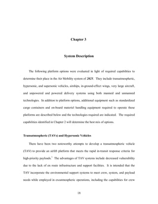 Chapter 3 
System Description 
The following platform options were evaluated in light of required capabilities to 
determine their place in the Air Mobility system of 2025. They include transatmospheric, 
hypersonic, and supersonic vehicles, airships, in-ground-effect wings, very large aircraft, 
and unpowered and powered delivery systems using both manned and unmanned 
technologies. In addition to platform options, additional equipment such as standardized 
cargo containers and on-board materiel handling equipment required to operate these 
platforms are described below and the technologies required are indicated. The required 
capabilities identified in Chapter 2 will determine the best mix of options. 
Transatmospheric (TAVs) and Hypersonic Vehicles 
There have been two noteworthy attempts to develop a transatmospheric vehicle 
(TAV) to provide an airlift platform that meets the rapid in-transit response criteria for 
high-priority payloads.1 The advantages of TAV systems include decreased vulnerability 
due to the lack of en route infrastructure and support facilities. It is intended that the 
TAV incorporate the environmental support systems to meet crew, system, and payload 
needs while employed in exoatmospheric operations, including the capabilities for crew 
18 
 
