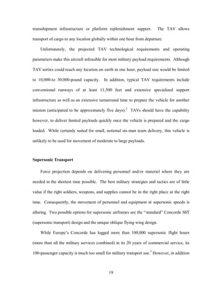 transshipment infrastructure or platform replenishment support. The TAV allows 
transport of cargo to any location globally within one hour from departure. 
Unfortunately, the projected TAV technological requirements and operating 
parameters make this aircraft infeasible for most military payload requirements. Although 
TAV sorties could reach any location on earth in one hour, payload size would be limited 
to 10,000-to 30,000-pound capacity. In addition, typical TAV requirements include 
conventional runways of at least 11,500 feet and extensive specialized support 
infrastructure as well as an extensive turnaround time to prepare the vehicle for another 
mission (anticipated to be approximately five days).2 TAVs should have the capability 
however, to deliver limited payloads quickly once the vehicle is prepared and the cargo 
loaded. While certainly suited for small, notional six-man team delivery, this vehicle is 
unlikely to be used for movement of moderate to large payloads. 
19 
Supersonic Transport 
Force projection depends on delivering personnel and/or materiel where they are 
needed in the shortest time possible. The best military strategies and tactics are of little 
value if the right soldiers, weapons, and supplies cannot be in the right place at the right 
time. Consequently, the movement of personnel and equipment at supersonic speeds is 
alluring. Two possible options for supersonic airframes are the “standard” Concorde SST 
(supersonic transport) design and the unique oblique flying wing design. 
While Europe’s Concorde has logged more than 100,000 supersonic flight hours 
(more than all the military services combined) in its 20 years of commercial service, its 
100-passenger capacity is much too small for military transport use.3 However, in addition 
 