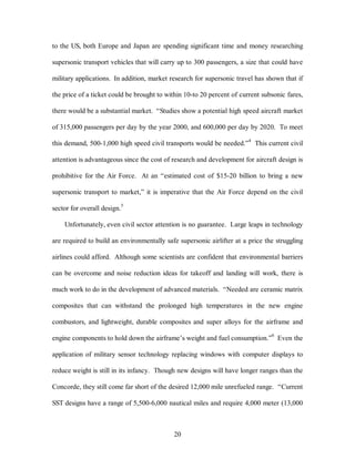 to the US, both Europe and Japan are spending significant time and money researching 
supersonic transport vehicles that will carry up to 300 passengers, a size that could have 
military applications. In addition, market research for supersonic travel has shown that if 
the price of a ticket could be brought to within 10-to 20 percent of current subsonic fares, 
there would be a substantial market. “Studies show a potential high speed aircraft market 
of 315,000 passengers per day by the year 2000, and 600,000 per day by 2020. To meet 
this demand, 500-1,000 high speed civil transports would be needed.”4 This current civil 
attention is advantageous since the cost of research and development for aircraft design is 
prohibitive for the Air Force. At an “estimated cost of $15-20 billion to bring a new 
supersonic transport to market,” it is imperative that the Air Force depend on the civil 
20 
sector for overall design.5 
Unfortunately, even civil sector attention is no guarantee. Large leaps in technology 
are required to build an environmentally safe supersonic airlifter at a price the struggling 
airlines could afford. Although some scientists are confident that environmental barriers 
can be overcome and noise reduction ideas for takeoff and landing will work, there is 
much work to do in the development of advanced materials. “Needed are ceramic matrix 
composites that can withstand the prolonged high temperatures in the new engine 
combustors, and lightweight, durable composites and super alloys for the airframe and 
engine components to hold down the airframe’s weight and fuel consumption.”6 Even the 
application of military sensor technology replacing windows with computer displays to 
reduce weight is still in its infancy. Though new designs will have longer ranges than the 
Concorde, they still come far short of the desired 12,000 mile unrefueled range. “Current 
SST designs have a range of 5,500-6,000 nautical miles and require 4,000 meter (13,000 
 