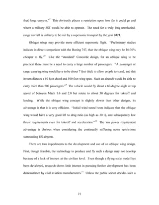 feet) long runways.”7 This obviously places a restriction upon how far it could go and 
where a military SST would be able to operate. The need for a truly long-unrefueled-range 
aircraft is unlikely to be met by a supersonic transport by the year 2025. 
Oblique wings may provide more efficient supersonic flight. “Preliminary studies 
indicate in direct comparison with the Boeing 747, that the oblique wing may be 16-30% 
cheaper to fly.”8 Like the “standard” Concorde design, for an oblique wing to be 
practical there must be a need to carry a large number of passengers. “A passenger or 
cargo carrying wing would have to be about 7 feet thick to allow people to stand, and this 
in turn dictates a 50 foot chord and 500 foot wing span. Such an aircraft would be able to 
carry more than 500 passengers.”9 The vehicle would fly about a 60-degree angle at top 
speed of between Mach 1.6 and 2.0 but rotate to about 30 degrees for takeoff and 
landing. While the oblique wing concept is slightly slower than other designs, its 
advantage is that it is very efficient. “Initial wind tunnel tests indicate that the oblique 
wing would have a very good lift to drag ratio (as high as 30:1), and subsequently low 
thrust requirements even for takeoff and acceleration.”10 The low power requirement 
advantage is obvious when considering the continually stiffening noise restrictions 
21 
surrounding US airports. 
There are two impediments to the development and use of an oblique wing design. 
First, though feasible, the technology to produce and fly such a design may not develop 
because of a lack of interest at the civilian level. Even though a flying scale model has 
been developed, research shows little interest in pursuing further development has been 
demonstrated by civil aviation manufacturers.11 Unless the public sector decides such a 
 
