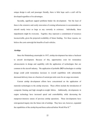 unique design is safe and passenger friendly, there is little hope such a craft will be 
22 
developed regardless of its advantages. 
Secondly, significant support problems hinder the development. Not the least of 
these is the extensive and costly renovation of existing infrastructure to accommodate an 
aircraft nearly twice as large as any currently in existence. Individually, these 
impediments might be overcome. Together, they represent a commitment of resources 
inconceivable, given the projected availability of future funding. For these reasons, we 
believe the costs outweigh the benefits of such vehicles. 
Airships 
Since the Hindenburg catastrophe in 1937, airship development has taken a backseat 
to aircraft development. Because of this, opportunities exist for tremendous 
advancements in design and capability with the application of technologies that are 
common in the aircraft industry. The application of probable 2025 technologies to airship 
design could yield tremendous increases in overall capabilities with substantially 
decreased delivery times at a fraction of current per-mile costs for air cargo movement. 
Current airship development efforts have concentrated on the application of 
materials technologies to the airship structure. These efforts include the introduction of 
composite framing and high strength-to-weight fabrics. Additionally, developments in 
engine technology have increased speed and controllability while decreasing the 
manpower-intensive nature of previous airship operations. These developments have 
reinvigorated inquiry into the future role of airships. They have not, however, expanded 
the capabilities of the airship beyond those achieved before World War II.12 
 