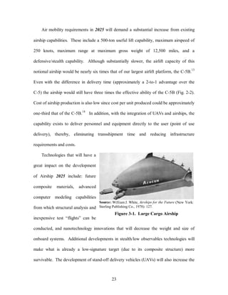 Air mobility requirements in 2025 will demand a substantial increase from existing 
airship capabilities. These include a 500-ton useful lift capability, maximum airspeed of 
250 knots, maximum range at maximum gross weight of 12,500 miles, and a 
defensive/stealth capability. Although substantially slower, the airlift capacity of this 
notional airship would be nearly six times that of our largest airlift platform, the C-5B.13 
Even with the difference in delivery time (approximately a 2-to-1 advantage over the 
C-5) the airship would still have three times the effective ability of the C-5B (Fig. 2-2). 
Cost of airship production is also low since cost per unit produced could be approximately 
one-third that of the C-5B.14 In addition, with the integration of UAVs and airships, the 
capability exists to deliver personnel and equipment directly to the user (point of use 
delivery), thereby, eliminating transshipment time and reducing infrastructure 
Source: William J. White, Airships for the Future (New York: 
Sterling Publishing Co., 1978): 127. 
Figure 3-1. Large Cargo Airship 
23 
requirements and costs. 
Technologies that will have a 
great impact on the development 
of Airship 2025 include: future 
composite materials, advanced 
computer modeling capabilities 
from which structural analysis and 
inexpensive test “flights” can be 
conducted, and nanotechnology innovations that will decrease the weight and size of 
onboard systems. Additional developments in stealth/low observables technologies will 
make what is already a low-signature target (due to its composite structure) more 
survivable. The development of stand-off delivery vehicles (UAVs) will also increase the 
 