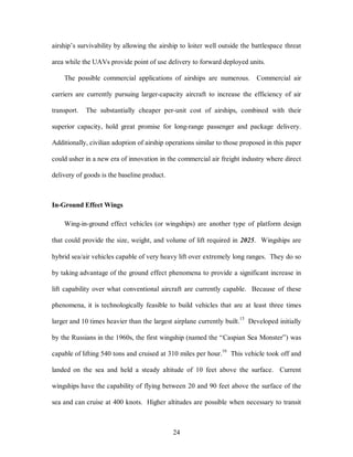 airship’s survivability by allowing the airship to loiter well outside the battlespace threat 
area while the UAVs provide point of use delivery to forward deployed units. 
The possible commercial applications of airships are numerous. Commercial air 
carriers are currently pursuing larger-capacity aircraft to increase the efficiency of air 
transport. The substantially cheaper per-unit cost of airships, combined with their 
superior capacity, hold great promise for long-range passenger and package delivery. 
Additionally, civilian adoption of airship operations similar to those proposed in this paper 
could usher in a new era of innovation in the commercial air freight industry where direct 
24 
delivery of goods is the baseline product. 
In-Ground Effect Wings 
Wing-in-ground effect vehicles (or wingships) are another type of platform design 
that could provide the size, weight, and volume of lift required in 2025. Wingships are 
hybrid sea/air vehicles capable of very heavy lift over extremely long ranges. They do so 
by taking advantage of the ground effect phenomena to provide a significant increase in 
lift capability over what conventional aircraft are currently capable. Because of these 
phenomena, it is technologically feasible to build vehicles that are at least three times 
larger and 10 times heavier than the largest airplane currently built.15 Developed initially 
by the Russians in the 1960s, the first wingship (named the “Caspian Sea Monster”) was 
capable of lifting 540 tons and cruised at 310 miles per hour.16 This vehicle took off and 
landed on the sea and held a steady altitude of 10 feet above the surface. Current 
wingships have the capability of flying between 20 and 90 feet above the surface of the 
sea and can cruise at 400 knots. Higher altitudes are possible when necessary to transit 
 