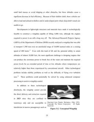 small land masses or avoid shipping or other obstacles, but these altitudes cause a 
significant decrease in fuel efficiency. Because of their shallow draft, these vehicles are 
able to load and unload in shallow and/or undeveloped ports where deep-draft vessels are 
25 
unable to go. 
Developments in lightweight structures and materials have made it technologically 
feasible to construct a wingship capable of lifting 5,000 tons, although the engines 
required to power it are still a long way off. The Advanced Research Projects Agency 
(ARPA) of the Department of Defense (DOD) recently analyzed a wingship that was able 
to transport 1,500 tons over an unrefueled range of 10,000 nautical miles at a cruising 
speed of 400 knots.17 Even with this kind of lift and the potential ability to attain 
altitudes of almost 10,000 feet, the most significant challenge is designing engines that 
can produce the enormous power to break free of the water and maintain the required 
power levels for an extended period of time at low altitudes where temperatures are 
relatively higher than those experienced by conventional aircraft. Other technological 
problems include stability problems as well as the difficulty of flying over turbulent 
seas.18 These problems could potentially be solved by using enhanced computer 
processing to assist in wingship control. 
In addition to these technological 
drawbacks, the wingship cannot provide 
the direct delivery and extraction required 
in 2025 since they are confined to 
waterways only and are susceptible to 
interdiction in narrow passageways such as 
Reprinted from Popular Mechanics, (May 1995). 
Copyright The Hearst Corporation. All Rights 
Reserved. 
Figure 3-2. Conceptual Wingship 
 