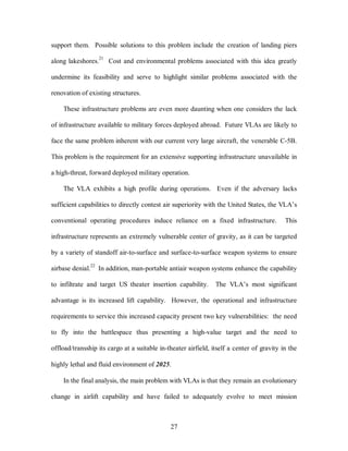 support them. Possible solutions to this problem include the creation of landing piers 
along lakeshores.21 Cost and environmental problems associated with this idea greatly 
undermine its feasibility and serve to highlight similar problems associated with the 
27 
renovation of existing structures. 
These infrastructure problems are even more daunting when one considers the lack 
of infrastructure available to military forces deployed abroad. Future VLAs are likely to 
face the same problem inherent with our current very large aircraft, the venerable C-5B. 
This problem is the requirement for an extensive supporting infrastructure unavailable in 
a high-threat, forward deployed military operation. 
The VLA exhibits a high profile during operations. Even if the adversary lacks 
sufficient capabilities to directly contest air superiority with the United States, the VLA’s 
conventional operating procedures induce reliance on a fixed infrastructure. This 
infrastructure represents an extremely vulnerable center of gravity, as it can be targeted 
by a variety of standoff air-to-surface and surface-to-surface weapon systems to ensure 
airbase denial.22 In addition, man-portable antiair weapon systems enhance the capability 
to infiltrate and target US theater insertion capability. The VLA’s most significant 
advantage is its increased lift capability. However, the operational and infrastructure 
requirements to service this increased capacity present two key vulnerabilities: the need 
to fly into the battlespace thus presenting a high-value target and the need to 
offload/transship its cargo at a suitable in-theater airfield, itself a center of gravity in the 
highly lethal and fluid environment of 2025. 
In the final analysis, the main problem with VLAs is that they remain an evolutionary 
change in airlift capability and have failed to adequately evolve to meet mission 
 