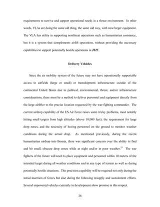 requirements to survive and support operational needs in a threat environment. In other 
words, VLAs are doing the same old thing, the same old way, with new/larger equipment. 
The VLA has utility in supporting nonthreat operations such as humanitarian assistance, 
but it is a system that complements airlift operations, without providing the necessary 
capabilities to support potentially hostile operations in 2025. 
Delivery Vehicles 
Since the air mobility system of the future may not have operationally supportable 
access to airfields (large or small) or transshipment infrastructure outside of the 
continental United States due to political, environmental, threat, and/or infrastructure 
considerations, there must be a method to deliver personnel and equipment directly from 
the large airlifter to the precise location requested by the war-fighting commander. The 
current airdrop capability of the US Air Force raises some tricky problems, most notably 
hitting small targets from high altitudes (above 10,000 feet), the requirement for large 
drop zones, and the necessity of having personnel on the ground to monitor weather 
conditions during the actual drop. As mentioned previously, during the recent 
humanitarian airdrop into Bosnia, there was significant concern over the ability to find 
and hit small, obscure drop zones while at night and/or in poor weather.23 The war 
fighters of the future will need to place equipment and personnel within 10 meters of the 
intended target during all weather conditions and in any type of terrain as well as during 
potentially hostile situations. This precision capability will be required not only during the 
initial insertion of forces but also during the following resupply and sustainment efforts. 
Several unpowered vehicles currently in development show promise in this respect. 
28 
 