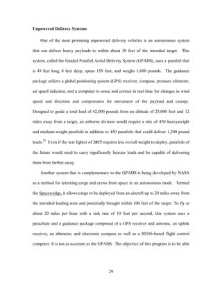 29 
Unpowered Delivery Systems 
One of the most promising unpowered delivery vehicles is an autonomous system 
that can deliver heavy payloads to within about 30 feet of the intended target. This 
system, called the Guided Parafoil Aerial Delivery System (GPADS), uses a parafoil that 
is 49 feet long, 8 feet deep, spans 150 feet, and weighs 1,600 pounds. The guidance 
package utilizes a global positioning system (GPS) receiver, compass, pressure altimeter, 
air speed indicator, and a computer to sense and correct in real time for changes in wind 
speed and direction and compensates for movement of the payload and canopy. 
Designed to guide a total load of 42,000 pounds from an altitude of 25,000 feet and 12 
miles away from a target, an airborne division would require a mix of 450 heavyweight 
and medium-weight parafoils in addition to 450 parafoils that could deliver 1,200 pound 
loads.24 Even if the war fighter of 2025 requires less overall weight to deploy, parafoils of 
the future would need to carry significantly heavier loads and be capable of delivering 
them from farther away. 
Another system that is complementary to the GPADS is being developed by NASA 
as a method for returning cargo and crews from space in an autonomous mode. Termed 
the Spacewedge, it allows cargo to be deployed from an aircraft up to 20 miles away from 
the intended landing zone and potentially brought within 100 feet of the target. To fly at 
about 20 miles per hour with a sink rate of 10 feet per second, this system uses a 
parachute and a guidance package composed of a GPS receiver and antenna, an uplink 
receiver, an altimeter, and electronic compass as well as a 80196-based flight control 
computer. It is not as accurate as the GPADS. The objective of this program is to be able 
 