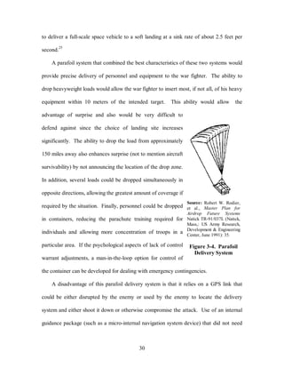to deliver a full-scale space vehicle to a soft landing at a sink rate of about 2.5 feet per 
30 
second.25 
A parafoil system that combined the best characteristics of these two systems would 
provide precise delivery of personnel and equipment to the war fighter. The ability to 
drop heavyweight loads would allow the war fighter to insert most, if not all, of his heavy 
equipment within 10 meters of the intended target. This ability would allow the 
advantage of surprise and also would be very difficult to 
defend against since the choice of landing site increases 
significantly. The ability to drop the load from approximately 
150 miles away also enhances surprise (not to mention aircraft 
survivability) by not announcing the location of the drop zone. 
In addition, several loads could be dropped simultaneously in 
opposite directions, allowing the greatest amount of coverage if 
required by the situation. Finally, personnel could be dropped 
in containers, reducing the parachute training required for 
individuals and allowing more concentration of troops in a 
particular area. If the psychological aspects of lack of control 
warrant adjustments, a man-in-the-loop option for control of 
Source: Robert W. Rodier, 
et al., Master Plan for 
Airdrop Future Systems 
Natick TR-91/037L (Natick, 
Mass,: US Army Research, 
Development & Engineering 
Center, June 1991): 35. 
Figure 3-4. Parafoil 
Delivery System 
the container can be developed for dealing with emergency contingencies. 
A disadvantage of this parafoil delivery system is that it relies on a GPS link that 
could be either disrupted by the enemy or used by the enemy to locate the delivery 
system and either shoot it down or otherwise compromise the attack. Use of an internal 
guidance package (such as a micro-internal navigation system device) that did not need 
 