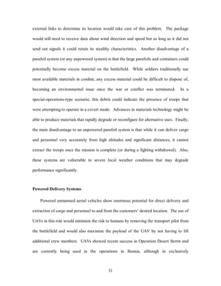 external links to determine its location would take care of this problem. The package 
would still need to receive data about wind direction and speed but as long as it did not 
send out signals it could retain its stealthy characteristics. Another disadvantage of a 
parafoil system (or any unpowered system) is that the large parafoils and containers could 
potentially become excess material on the battlefield. While soldiers traditionally use 
most available materials in combat, any excess material could be difficult to dispose of, 
becoming an environmental issue once the war or conflict was terminated. In a 
special-operations-type scenario, this debris could indicate the presence of troops that 
were attempting to operate in a covert mode. Advances in materials technology might be 
able to produce materials that rapidly degrade or reconfigure for alternative uses. Finally, 
the main disadvantage to an unpowered parafoil system is that while it can deliver cargo 
and personnel very accurately from high altitudes and significant distances, it cannot 
extract the troops once the mission is complete (or during a fighting withdrawal). Also, 
these systems are vulnerable to severe local weather conditions that may degrade 
31 
performance significantly. 
Powered Delivery Systems 
Powered unmanned aerial vehicles show enormous potential for direct delivery and 
extraction of cargo and personnel to and from the customers’ desired location. The use of 
UAVs in this role would minimize the risk to humans by removing the transport pilot from 
the battlefield and would also maximize the payload of the UAV by not having to lift 
additional crew members. UAVs showed recent success in Operation Desert Storm and 
are currently being used in the operations in Bosnia, although in exclusively 
 