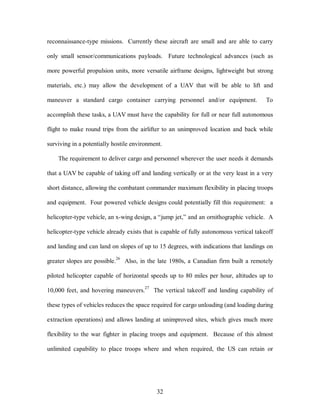 reconnaissance-type missions. Currently these aircraft are small and are able to carry 
only small sensor/communications payloads. Future technological advances (such as 
more powerful propulsion units, more versatile airframe designs, lightweight but strong 
materials, etc.) may allow the development of a UAV that will be able to lift and 
maneuver a standard cargo container carrying personnel and/or equipment. To 
accomplish these tasks, a UAV must have the capability for full or near full autonomous 
flight to make round trips from the airlifter to an unimproved location and back while 
surviving in a potentially hostile environment. 
The requirement to deliver cargo and personnel wherever the user needs it demands 
that a UAV be capable of taking off and landing vertically or at the very least in a very 
short distance, allowing the combatant commander maximum flexibility in placing troops 
and equipment. Four powered vehicle designs could potentially fill this requirement: a 
helicopter-type vehicle, an x-wing design, a “jump jet,” and an ornithographic vehicle. A 
helicopter-type vehicle already exists that is capable of fully autonomous vertical takeoff 
and landing and can land on slopes of up to 15 degrees, with indications that landings on 
greater slopes are possible.26 Also, in the late 1980s, a Canadian firm built a remotely 
piloted helicopter capable of horizontal speeds up to 80 miles per hour, altitudes up to 
10,000 feet, and hovering maneuvers.27 The vertical takeoff and landing capability of 
these types of vehicles reduces the space required for cargo unloading (and loading during 
extraction operations) and allows landing at unimproved sites, which gives much more 
flexibility to the war fighter in placing troops and equipment. Because of this almost 
unlimited capability to place troops where and when required, the US can retain or 
32 
 