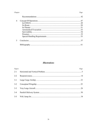 Chapter Page 
Recommendations ............................................................................................ 42 
4 Concept Of Operations.......................................................................................... 47 
In CONUS......................................................................................................... 49 
En Route........................................................................................................... 50 
In-Theater ......................................................................................................... 51 
Aeromedical Evacuation .................................................................................. 53 
Survivability...................................................................................................... 54 
Presence............................................................................................................ 55 
Special Handling Requirements........................................................................ 55 
5 Conclusion............................................................................................................. 57 
Bibliography .......................................................................................................... 61 
Illustrations 
Figure Page 
2-1 Horizontal and Vertical Problem. ............................................................................ 5 
2-2 Responsiveness...................................................................................................... 14 
3-1 Large Cargo Airship .............................................................................................. 23 
3-2 Conceptual Wingship ............................................................................................ 25 
3-3 Very Large Aircraft ............................................................................................... 26 
3-4 Parafoil Delivery System....................................................................................... 30 
3-5 NAL Jump Jet........................................................................................................ 34 
iv 
 