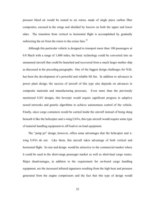 pressure bleed air would be routed to six rotors, made of single piece carbon fiber 
composites, encased in the wings and shielded by louvers on both the upper and lower 
sides. The transition from vertical to horizontal flight is accomplished by gradually 
redirecting the air from the rotors to the cruise fans.32 
Although this particular vehicle is designed to transport more than 100 passengers at 
0.8 Mach with a range of 1,600 miles, the basic technology could be converted into an 
unmanned aircraft that could be launched and recovered from a much larger mother ship 
as discussed in the preceding paragraphs. One of the biggest design challenges for NAL 
has been the development of a powerful and reliable lift fan. In addition to advances in 
power plant design, the success of aircraft of this type also depends on advances in 
composite materials and manufacturing processes. Even more than the previously 
mentioned UAV designs, this hoverjet would require significant progress in adaptive 
neural networks and genetic algorithms to achieve autonomous control of the vehicle. 
Finally, since cargo containers would be carried inside the aircraft instead of being slung 
beneath it like the helicopter and x-wing UAVs, this type aircraft would require some type 
of material handling equipment to off-load or on-load equipment. 
The “jump jet” design, however, offers some advantages that the helicopter and x-wing 
UAVs do not. Like them, this aircraft takes advantage of both vertical and 
horizontal flight. Its size and design would be attractive to the commercial market where 
it could be used in the short-range passenger market as well as short-haul cargo routes. 
Major disadvantages, in addition to the requirement for on-board cargo handling 
equipment, are the increased infrared signatures resulting from the high heat and pressure 
generated from the engine compressors and the fact that this type of design would 
35 
 