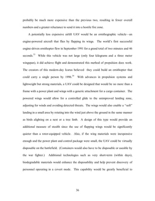 probably be much more expensive than the previous two, resulting in fewer overall 
numbers and a greater reluctance to send it into a hostile fire zone. 
A potentially less expensive airlift UAV would be an ornithographic vehicle—an 
engine-powered aircraft that flies by flapping its wings. The world’s first successful 
engine-driven ornithopter flew in September 1991 for a grand total of two minutes and 46 
seconds.33 While this vehicle was not large (only four kilograms and a three meter 
wingspan), it did achieve flight and demonstrated this method of propulsion does work. 
The creators of this modern-day Icarus believed they could build an ornithopter that 
could carry a single person by 1996.34 With advances in propulsion systems and 
lightweight but strong materials, a UAV could be designed that would be no more than a 
frame with a power plant and wings with a generic attachment for a cargo container. The 
powered wings would allow for a controlled glide to the unimproved landing zone, 
adjusting for winds and avoiding detected threats. The wings would also enable a “soft” 
landing in a small area by rotating into the wind just above the ground in the same manner 
as birds alighting on a nest or a tree limb. A design of this type would provide an 
additional measure of stealth since the use of flapping wings would be significantly 
quieter than a rotor-equipped vehicle. Also, if the wing materials were inexpensive 
enough and the power plant and control package were small, the UAV could be virtually 
disposable on the battlefield. (Containers would also have to be disposable or useable by 
the war fighter.) Additional technologies such as very short-term (within days), 
biodegradable materials would enhance the disposability and help prevent discovery of 
personnel operating in a covert mode. This capability would be greatly beneficial to 
36 
 