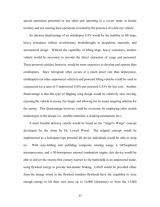special operations personnel or any other unit operating in a covert mode in hostile 
territory and not wanting their operations revealed by the presence of a delivery vehicle. 
An obvious disadvantage of an ornithopter UAV would be the inability to lift large, 
heavy containers without revolutionary breakthroughs in propulsion, materials, and 
aeronautical design. Without the capability of lifting large, heavy containers, another 
vehicle would be necessary to provide the direct extraction of cargo and personnel. 
These powered vehicles, however, would be more expensive to develop and operate than 
ornithopters. Since retrograde often occurs at a much lower rate than deployment, 
ornithopters (or other unpowered vehicles) and powered lifting vehicles could be used in 
conjunction (at a ratio of 3 unpowered UAVs per powered UAV) for less cost. Another 
disadvantage is that this type of flapping wing design would be relatively slow moving, 
exposing the vehicle to enemy fire longer and allowing for an easier targeting solution for 
the enemy. This disadvantage however, could be overcome by employing other stealth 
technologies in the design (i.e., stealthy materials, a cloaking mechanism, etc.). 
A more feasible delivery vehicle would be based on the “Angel’s Wings” concept 
developed for the Army by Dr. Lowell Wood. The original concept would be 
implemented as a helicopter-type personal lift device individuals would be able to strap 
on. With auto-folding and unfolding composite rotating wings, a GPS-updated 
microprocessor, and a 50-horsepower internal combustion engine, this device would be 
able to deliver the twenty-first century warrior to the battlefield in an unpowered mode, 
using flywheel energy to provide last-minute braking. Liftoff would be provided either 
from the energy stored in the flywheel (modern flywheels have the capability to store 
enough energy to lift their own mass up to 10,000 kilometers) or from the 15,000 
37 
 