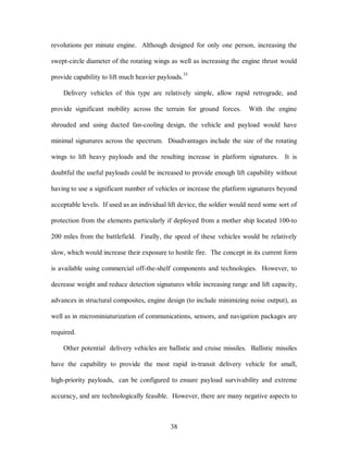 revolutions per minute engine. Although designed for only one person, increasing the 
swept-circle diameter of the rotating wings as well as increasing the engine thrust would 
provide capability to lift much heavier payloads.35 
Delivery vehicles of this type are relatively simple, allow rapid retrograde, and 
provide significant mobility across the terrain for ground forces. With the engine 
shrouded and using ducted fan-cooling design, the vehicle and payload would have 
minimal signatures across the spectrum. Disadvantages include the size of the rotating 
wings to lift heavy payloads and the resulting increase in platform signatures. It is 
doubtful the useful payloads could be increased to provide enough lift capability without 
having to use a significant number of vehicles or increase the platform signatures beyond 
acceptable levels. If used as an individual lift device, the soldier would need some sort of 
protection from the elements particularly if deployed from a mother ship located 100-to 
200 miles from the battlefield. Finally, the speed of these vehicles would be relatively 
slow, which would increase their exposure to hostile fire. The concept in its current form 
is available using commercial off-the-shelf components and technologies. However, to 
decrease weight and reduce detection signatures while increasing range and lift capacity, 
advances in structural composites, engine design (to include minimizing noise output), as 
well as in microminiaturization of communications, sensors, and navigation packages are 
38 
required. 
Other potential delivery vehicles are ballistic and cruise missiles. Ballistic missiles 
have the capability to provide the most rapid in-transit delivery vehicle for small, 
high-priority payloads, can be configured to ensure payload survivability and extreme 
accuracy, and are technologically feasible. However, there are many negative aspects to 
 