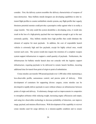 consider. First, the delivery system resembles the delivery characteristics of weapons of 
mass destruction. Since ballistic missile designers are developing capabilities to alter in-transit 
flight profiles to counter antiballistic missile systems, any flight profile that vaguely 
threatens potential enemies could provoke a preemptive strike against what is in reality a 
cargo transfer. Not only could this system destabilize a developing crisis, it would also 
result in the loss of a high-priority payload that was important enough to get to the user 
extremely quickly. Also, ballistic missiles have high profiles that could eliminate the 
element of surprise for most payloads. In addition, the cost of expendable launch 
vehicles is extremely high and few payloads, except for highly critical ones, would 
warrant such costs. The system would also require the retention of a complete weapon 
system support infrastructure to support a small quantity of payloads. Furthermore, the 
infrastructure for ballistic missile launch does not coincide with the logistics support 
infrastructure, requiring payloads to be delivered to remote launch facilities, incurring 
additional time for transit from point of origin to point of embarkation. 
Cruise missiles can transfer 500 pound payloads over 1,500 miles while maintaining a 
low-observable profile, autonomous control, and precise point of delivery. With 
development of containers for supporting diverse cargoes, cruise missiles can be 
developed to rapidly deliver payloads to users without reliance on infrastructure between 
points of origin and delivery. Evolutionary changes such as improvements in composites 
to strengthen airframes while reducing weight, increasing engine efficiencies and output, 
and using low observables technology to decrease probability of detection, can improve 
range, payload, and mission effectiveness. With development of the capability to recover 
cruise missiles used for cargo delivery in a mission-capable condition and to ensure 
39 
 