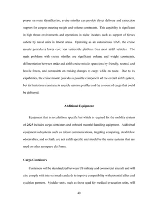 proper en route identification, cruise missiles can provide direct delivery and extraction 
support for cargoes meeting weight and volume constraints. This capability is significant 
in high threat environments and operations in niche theaters such as support of forces 
ashore by naval units in littoral areas. Operating as an autonomous UAV, the cruise 
missile provides a lower cost, less vulnerable platform than most airlift vehicles. The 
main problems with cruise missiles are significant volume and weight constraints, 
differentiation between strike and airlift cruise missile operations by friendly, neutral, and 
hostile forces, and constraints on making changes to cargo while en route. Due to its 
capabilities, the cruise missile provides a possible component of the overall airlift system, 
but its limitations constrain its useable mission profiles and the amount of cargo that could 
40 
be delivered. 
Additional Equipment 
Equipment that is not platform specific but which is required for the mobility system 
of 2025 includes cargo containers and onboard materiel-handling equipment. Additional 
equipment/subsystems such as robust communications, targeting computing, stealth/low 
observables, and so forth, are not airlift specific and should be the same systems that are 
used on other aerospace platforms. 
Cargo Containers 
Containers will be standardized between US military and commercial aircraft and will 
also comply with international standards to improve compatibility with potential allies and 
coalition partners. Modular units, such as those used for medical evacuation units, will 
 