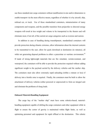 use these standard-size cargo containers without modification in size and/or dimensions to 
enable transport via the most effective means, regardless of whether it is by aircraft, ship, 
railroad car, or truck. Use of these standardized containers, miniaturization of many 
components and weapons, and the possible transition from projectiles to directed energy 
weapons will result in less weight and volume to be transported to the theater and will 
eliminate most, if not all, of the current air cargo categories such as oversize and outsize. 
In addition to ease of handling during transshipment, standardized containers will 
provide protection during climatic extremes, allow information about the internal contents 
to be transmitted to the user, allow for quick download at destination (in minutes), all 
while not generating disposal problems in either a peacetime or wartime environment.36 
If made of strong lightweight materials that are fire retardant, vermin-resistant, and 
waterproof, the containers will be able to provide the protection required without adding 
significant weight to the payload carried by the delivery vehicles and the mother ship. 
The containers must also allow extremely rapid unloading (within a minute or less) if 
delivery into a hostile zone is required. Finally, the containers must be built to allow the 
attachment of delivery vehicles (either powered or unpowered) to form an integral unit 
41 
and eliminate the problems of slung loads. 
Onboard Materiel-Handling Equipment 
The cargo bay of the “mother ship” must have some robotics-based, materiel-handling 
equipment capable of shifting the cargo containers and other equipment while in 
flight to ensure the center of gravity is maintained within flight limits, as well as 
optimizing personnel and equipment for rapid offload at the destination. This robotic 
 