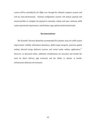 system will be controlled by the flight crew through the onboard computer systems and 
will act semi-autonomously. Payload configuration systems will analyze payload and 
mission profiles to configure the payload to maximize volume and mass, minimize airlift 
system operational requirements, and facilitate cargo upload and download needs. 
Recommendations 
The Scientific Advisory Board has recommended five primary areas for airlift system 
improvement: mobility information dominance, global range transports, precision guided 
airdrop, directed energy defensive systems, and virtual reality military applications.37 
However, as discussed earlier, additional considerations are necessary and include the 
need for direct delivery and extraction and the ability to operate in hostile, 
42 
infrastructure-deficient environments. 
 