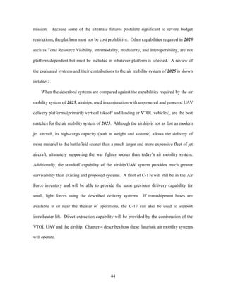 mission. Because some of the alternate futures postulate significant to severe budget 
restrictions, the platform must not be cost prohibitive. Other capabilities required in 2025 
such as Total Resource Visibility, intermodality, modularity, and interoperability, are not 
platform dependent but must be included in whatever platform is selected. A review of 
the evaluated systems and their contributions to the air mobility system of 2025 is shown 
44 
in table 2. 
When the described systems are compared against the capabilities required by the air 
mobility system of 2025, airships, used in conjunction with unpowered and powered UAV 
delivery platforms (primarily vertical takeoff and landing or VTOL vehicles), are the best 
matches for the air mobility system of 2025. Although the airship is not as fast as modern 
jet aircraft, its high-cargo capacity (both in weight and volume) allows the delivery of 
more materiel to the battlefield sooner than a much larger and more expensive fleet of jet 
aircraft, ultimately supporting the war fighter sooner than today’s air mobility system. 
Additionally, the standoff capability of the airship/UAV system provides much greater 
survivability than existing and proposed systems. A fleet of C-17s will still be in the Air 
Force inventory and will be able to provide the same precision delivery capability for 
small, light forces using the described delivery systems. If transshipment bases are 
available in or near the theater of operations, the C-17 can also be used to support 
intratheater lift. Direct extraction capability will be provided by the combination of the 
VTOL UAV and the airship. Chapter 4 describes how these futuristic air mobility systems 
will operate. 
 