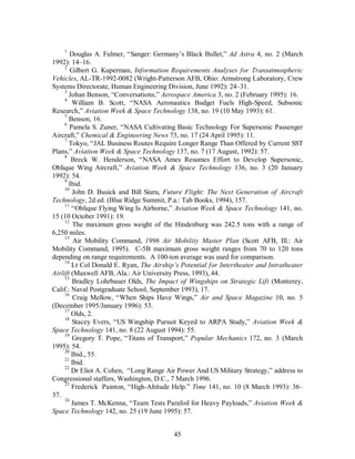 1 Douglas A. Fulmer, “Sanger: Germany’s Black Bullet,” Ad Astra 4, no. 2 (March 
45 
1992): 14–16. 
2 Gilbert G. Kuperman, Information Requirements Analyses for Transatmospheric 
Vehicles, AL-TR-1992-0082 (Wright-Patterson AFB, Ohio: Armstrong Laboratory, Crew 
Systems Directorate, Human Engineering Division, June 1992): 24–31. 
3 Johan Benson, “Conversations,” Aerospace America 3, no. 2 (February 1995): 16. 
4 William B. Scott, “NASA Aeronautics Budget Fuels High-Speed, Subsonic 
Research,” Aviation Week & Space Technology 138, no. 19 (10 May 1993): 61. 
5 Benson, 16. 
6 Pamela S. Zuner, “NASA Cultivating Basic Technology For Supersonic Passenger 
Aircraft,” Chemical & Engineering News 73, no. 17 (24 April 1995): 11. 
7 Tokyo, “JAL Business Routes Require Longer Range Than Offered by Current SST 
Plans,” Aviation Week & Space Technology 137, no. 7 (17 August, 1992): 57. 
8 Breck W. Henderson, “NASA Ames Resumes Effort to Develop Supersonic, 
Oblique Wing Aircraft,” Aviation Week & Space Technology 136, no. 3 (20 January 
1992): 54. 
9 Ibid. 
10 John D. Busick and Bill Siuru, Future Flight: The Next Generation of Aircraft 
Technology, 2d ed. (Blue Ridge Summit, P.a.: Tab Books, 1994), 157. 
11 “Oblique Flying Wing Is Airborne,” Aviation Week & Space Technology 141, no. 
15 (10 October 1991): 19. 
12 The maximum gross weight of the Hindenburg was 242.5 tons with a range of 
6,250 miles. 
13 Air Mobility Command, 1996 Air Mobility Master Plan (Scott AFB, Ill.: Air 
Mobility Command, 1995). C-5B maximum gross weight ranges from 70 to 120 tons 
depending on range requirements. A 100-ton average was used for comparison. 
14 Lt Col Donald E. Ryan, The Airship’s Potential for Intertheater and Intratheater 
Airlift (Maxwell AFB, Ala.: Air University Press, 1993), 44. 
15 Bradley Lohrbauer Olds, The Impact of Wingships on Strategic Lift (Monterey, 
Calif.: Naval Postgraduate School, September 1993), 17. 
16 Craig Mellow, “When Ships Have Wings,” Air and Space Magazine 10, no. 5 
(December 1995/January 1996): 53. 
17 Olds, 2. 
18 Stacey Evers, “US Wingship Pursuit Keyed to ARPA Study,” Aviation Week & 
Space Technology 141, no. 8 (22 August 1994): 55. 
19 Gregory T. Pope, “Titans of Transport,” Popular Mechanics 172, no. 3 (March 
1995): 54. 
20 Ibid., 55. 
21 Ibid. 
22 Dr Eliot A. Cohen, “Long Range Air Power And US Military Strategy,” address to 
Congressional staffers, Washington, D.C., 7 March 1996. 
23 Frederick Painton, “High-Altitude Help.” Time 141, no. 10 (8 March 1993): 36– 
37. 
24 James T. McKenna, “Team Tests Parafoil for Heavy Payloads,” Aviation Week & 
Space Technology 142, no. 25 (19 June 1995): 57. 
 