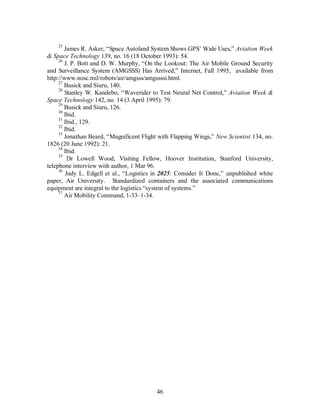 25 James R. Asker, “Space Autoland System Shows GPS’ Wide Uses,” Aviation Week 
& Space Technology 139, no. 16 (18 October 1993): 54. 
26 J. P. Bott and D. W. Murphy, “On the Lookout: The Air Mobile Ground Security 
and Surveillance System (AMGSSS) Has Arrived,” Internet, Fall 1995, available from 
http://www.nosc.mil/robots/air/amgsss/amgssssi.html. 
27 Busick and Siuru, 140. 
28 Stanley W. Kandebo, “Waverider to Test Neural Net Control,” Aviation Week & 
Space Technology 142, no. 14 (3 April 1995): 79. 
29 Busick and Siuru, 126. 
30 Ibid. 
31 Ibid., 129. 
32 Ibid. 
33 Jonathan Beard, “Magnificent Flight with Flapping Wings,” New Scientist 134, no. 
46 
1826 (20 June 1992): 21. 
34 Ibid. 
35 Dr Lowell Wood, Visiting Fellow, Hoover Institution, Stanford University, 
telephone interview with author, 1 Mar 96. 
36 Judy L. Edgell et al., “Logistics in 2025: Consider It Done,” unpublished white 
paper, Air University. Standardized containers and the associated communications 
equipment are integral to the logistics “system of systems.” 
37 Air Mobility Command, 1-33–1-34. 
 