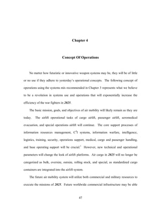 Chapter 4 
Concept Of Operations 
No matter how futuristic or innovative weapon systems may be, they will be of little 
or no use if they adhere to yesterday’s operational concepts. The following concept of 
operations using the systems mix recommended in Chapter 3 represents what we believe 
to be a revolution in systems use and operations that will exponentially increase the 
47 
efficiency of the war fighters in 2025. 
The basic mission, goals, and objectives of air mobility will likely remain as they are 
today. The airlift operational tasks of cargo airlift, passenger airlift, aeromedical 
evacuation, and special operations airlift will continue. The core support processes of 
information resources management, C4I systems, information warfare, intelligence, 
logistics, training, security, operations support, medical, cargo and passenger handling, 
and base operating support will be crucial.1 However, new technical and operational 
parameters will change the look of airlift platforms. Air cargo in 2025 will no longer be 
categorized as bulk, oversize, outsize, rolling stock, and special, as standardized cargo 
containers are integrated into the airlift system. 
The future air mobility system will utilize both commercial and military resources to 
execute the missions of 2025. Future worldwide commercial infrastructure may be able 
 