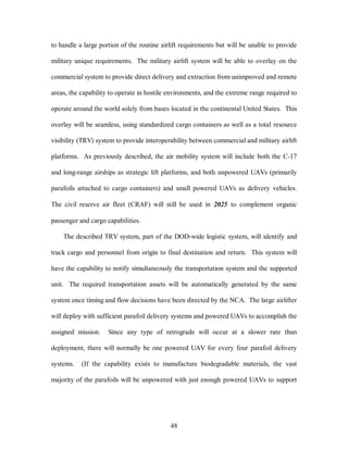 to handle a large portion of the routine airlift requirements but will be unable to provide 
military unique requirements. The military airlift system will be able to overlay on the 
commercial system to provide direct delivery and extraction from unimproved and remote 
areas, the capability to operate in hostile environments, and the extreme range required to 
operate around the world solely from bases located in the continental United States. This 
overlay will be seamless, using standardized cargo containers as well as a total resource 
visibility (TRV) system to provide interoperability between commercial and military airlift 
platforms. As previously described, the air mobility system will include both the C-17 
and long-range airships as strategic lift platforms, and both unpowered UAVs (primarily 
parafoils attached to cargo containers) and small powered UAVs as delivery vehicles. 
The civil reserve air fleet (CRAF) will still be used in 2025 to complement organic 
48 
passenger and cargo capabilities. 
The described TRV system, part of the DOD-wide logistic system, will identify and 
track cargo and personnel from origin to final destination and return. This system will 
have the capability to notify simultaneously the transportation system and the supported 
unit. The required transportation assets will be automatically generated by the same 
system once timing and flow decisions have been directed by the NCA. The large airlifter 
will deploy with sufficient parafoil delivery systems and powered UAVs to accomplish the 
assigned mission. Since any type of retrograde will occur at a slower rate than 
deployment, there will normally be one powered UAV for every four parafoil delivery 
systems. (If the capability exists to manufacture biodegradable materials, the vast 
majority of the parafoils will be unpowered with just enough powered UAVs to support 
 