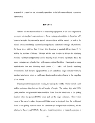 aeromedical evacuation and retrograde operations to include noncombatant evacuation 
49 
operations.) 
In CONUS 
When a unit has been notified of an impending deployment, it will load cargo and/or 
personnel into standard cargo containers. These containers, in addition to those few self-powered 
vehicles that can not be loaded into containers, will be moved via land to the 
nearest airfield (most likely a commercial airport) and loaded onto strategic lift platforms. 
For those forces with less than 48 hours from departure to required delivery time, C-17s 
will be the platform of choice. Airships will be used to directly deliver the remaining 
required equipment and personnel and the majority of self-powered equipment. Since the 
cargo containers are wheeled they will require minimal handling. Equipment no more 
sophisticated than that currently used (trucks, C-17 MHE) will handle remaining 
requirements. Self-powered equipment that is not loaded in a cargo container will have 
standard attachment points to enable easy loading and securing of cargo in the cargo bay 
of the airship. 
If deployment time constraints require, the airship also will be able to embark a unit 
and its equipment directly from the unit’s point of origin. The mother ship with UAVs 
(both parafoils and powered UAVs) would be flown from its home base to the pickup 
location where the powered UAVs would pick up the cargo containers. Once within 
range of the user’s location, the powered UAVs would be deployed from the airship and 
flown to the pickup location where the containers (or self-powered equipment) will be 
attached to the powered UAVs by the users. Once the container or piece of equipment is 
 